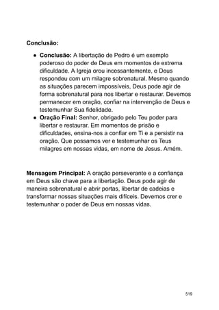 Conclusão:
● Conclusão: A libertação de Pedro é um exemplo
poderoso do poder de Deus em momentos de extrema
dificuldade. A Igreja orou incessantemente, e Deus
respondeu com um milagre sobrenatural. Mesmo quando
as situações parecem impossíveis, Deus pode agir de
forma sobrenatural para nos libertar e restaurar. Devemos
permanecer em oração, confiar na intervenção de Deus e
testemunhar Sua fidelidade.
● Oração Final: Senhor, obrigado pelo Teu poder para
libertar e restaurar. Em momentos de prisão e
dificuldades, ensina-nos a confiar em Ti e a persistir na
oração. Que possamos ver e testemunhar os Teus
milagres em nossas vidas, em nome de Jesus. Amém.
Mensagem Principal: A oração perseverante e a confiança
em Deus são chave para a libertação. Deus pode agir de
maneira sobrenatural e abrir portas, libertar de cadeias e
transformar nossas situações mais difíceis. Devemos crer e
testemunhar o poder de Deus em nossas vidas.
519
 