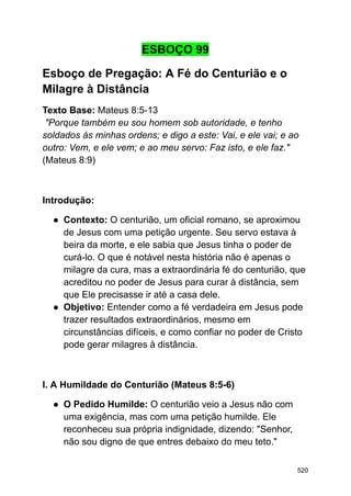 ESBOÇO 99
Esboço de Pregação: A Fé do Centurião e o
Milagre à Distância
Texto Base: Mateus 8:5-13
"Porque também eu sou homem sob autoridade, e tenho
soldados às minhas ordens; e digo a este: Vai, e ele vai; e ao
outro: Vem, e ele vem; e ao meu servo: Faz isto, e ele faz."
(Mateus 8:9)
Introdução:
● Contexto: O centurião, um oficial romano, se aproximou
de Jesus com uma petição urgente. Seu servo estava à
beira da morte, e ele sabia que Jesus tinha o poder de
curá-lo. O que é notável nesta história não é apenas o
milagre da cura, mas a extraordinária fé do centurião, que
acreditou no poder de Jesus para curar à distância, sem
que Ele precisasse ir até a casa dele.
● Objetivo: Entender como a fé verdadeira em Jesus pode
trazer resultados extraordinários, mesmo em
circunstâncias difíceis, e como confiar no poder de Cristo
pode gerar milagres à distância.
I. A Humildade do Centurião (Mateus 8:5-6)
● O Pedido Humilde: O centurião veio a Jesus não com
uma exigência, mas com uma petição humilde. Ele
reconheceu sua própria indignidade, dizendo: "Senhor,
não sou digno de que entres debaixo do meu teto."
520
 