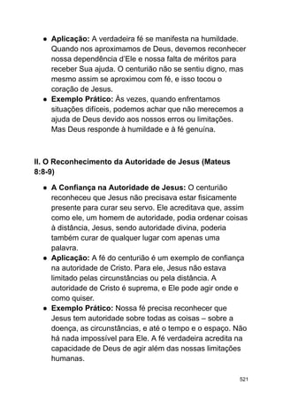 ● Aplicação: A verdadeira fé se manifesta na humildade.
Quando nos aproximamos de Deus, devemos reconhecer
nossa dependência d’Ele e nossa falta de méritos para
receber Sua ajuda. O centurião não se sentiu digno, mas
mesmo assim se aproximou com fé, e isso tocou o
coração de Jesus.
● Exemplo Prático: Às vezes, quando enfrentamos
situações difíceis, podemos achar que não merecemos a
ajuda de Deus devido aos nossos erros ou limitações.
Mas Deus responde à humildade e à fé genuína.
II. O Reconhecimento da Autoridade de Jesus (Mateus
8:8-9)
● A Confiança na Autoridade de Jesus: O centurião
reconheceu que Jesus não precisava estar fisicamente
presente para curar seu servo. Ele acreditava que, assim
como ele, um homem de autoridade, podia ordenar coisas
à distância, Jesus, sendo autoridade divina, poderia
também curar de qualquer lugar com apenas uma
palavra.
● Aplicação: A fé do centurião é um exemplo de confiança
na autoridade de Cristo. Para ele, Jesus não estava
limitado pelas circunstâncias ou pela distância. A
autoridade de Cristo é suprema, e Ele pode agir onde e
como quiser.
● Exemplo Prático: Nossa fé precisa reconhecer que
Jesus tem autoridade sobre todas as coisas – sobre a
doença, as circunstâncias, e até o tempo e o espaço. Não
há nada impossível para Ele. A fé verdadeira acredita na
capacidade de Deus de agir além das nossas limitações
humanas.
521
 