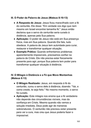 III. O Poder da Palavra de Jesus (Mateus 8:10-13)
● A Resposta de Jesus: Jesus ficou maravilhado com a fé
do centurião. Ele disse: "Em verdade vos digo que nem
mesmo em Israel encontrei tamanha fé." Jesus então
declarou que o servo do centurião seria curado à
distância, apenas pela Sua palavra.
● Aplicação: O poder de Jesus não está em Sua presença
física, mas em Sua palavra. Quando Ele fala, tudo
obedece. A palavra de Jesus tem autoridade para curar,
restaurar e transformar qualquer situação.
● Exemplo Prático: Quando enfrentamos problemas
aparentemente impossíveis, precisamos confiar na
palavra de Cristo. Ele não precisa estar fisicamente
presente para agir, porque Sua palavra tem poder para
transformar qualquer situação à distância.
IV. O Milagre à Distância e a Fé que Move Montanhas
(Mateus 8:13)
● O Milagre Realizado: Jesus, em resposta à fé do
centurião, curou o servo dele à distância, dizendo: "Vai, e
como creste, te seja feito." No mesmo momento, o servo
foi curado.
● Aplicação: Este milagre nos ensina que a fé verdadeira
não depende das circunstâncias visíveis, mas da
confiança em Cristo. Mesmo quando não vemos a
solução imediata, Deus pode agir de maneiras
sobrenaturais. O centurião não precisou estar presente
para ver a cura, mas creu que Jesus poderia fazer o
impossível.
522
 