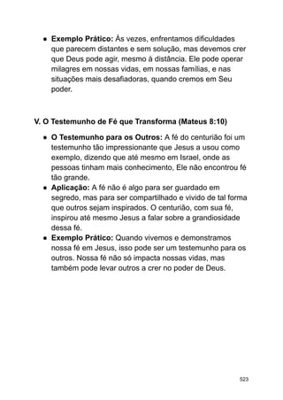 ● Exemplo Prático: Às vezes, enfrentamos dificuldades
que parecem distantes e sem solução, mas devemos crer
que Deus pode agir, mesmo à distância. Ele pode operar
milagres em nossas vidas, em nossas famílias, e nas
situações mais desafiadoras, quando cremos em Seu
poder.
V. O Testemunho de Fé que Transforma (Mateus 8:10)
● O Testemunho para os Outros: A fé do centurião foi um
testemunho tão impressionante que Jesus a usou como
exemplo, dizendo que até mesmo em Israel, onde as
pessoas tinham mais conhecimento, Ele não encontrou fé
tão grande.
● Aplicação: A fé não é algo para ser guardado em
segredo, mas para ser compartilhado e vivido de tal forma
que outros sejam inspirados. O centurião, com sua fé,
inspirou até mesmo Jesus a falar sobre a grandiosidade
dessa fé.
● Exemplo Prático: Quando vivemos e demonstramos
nossa fé em Jesus, isso pode ser um testemunho para os
outros. Nossa fé não só impacta nossas vidas, mas
também pode levar outros a crer no poder de Deus.
523
 