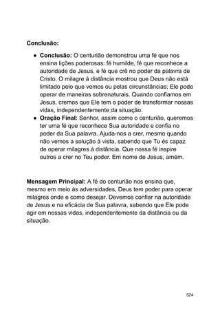 Conclusão:
● Conclusão: O centurião demonstrou uma fé que nos
ensina lições poderosas: fé humilde, fé que reconhece a
autoridade de Jesus, e fé que crê no poder da palavra de
Cristo. O milagre à distância mostrou que Deus não está
limitado pelo que vemos ou pelas circunstâncias; Ele pode
operar de maneiras sobrenaturais. Quando confiamos em
Jesus, cremos que Ele tem o poder de transformar nossas
vidas, independentemente da situação.
● Oração Final: Senhor, assim como o centurião, queremos
ter uma fé que reconhece Sua autoridade e confia no
poder da Sua palavra. Ajuda-nos a crer, mesmo quando
não vemos a solução à vista, sabendo que Tu és capaz
de operar milagres à distância. Que nossa fé inspire
outros a crer no Teu poder. Em nome de Jesus, amém.
Mensagem Principal: A fé do centurião nos ensina que,
mesmo em meio às adversidades, Deus tem poder para operar
milagres onde e como desejar. Devemos confiar na autoridade
de Jesus e na eficácia de Sua palavra, sabendo que Ele pode
agir em nossas vidas, independentemente da distância ou da
situação.
524
 