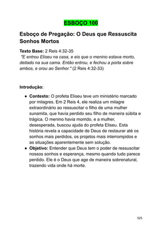 ESBOÇO 100
Esboço de Pregação: O Deus que Ressuscita
Sonhos Mortos
Texto Base: 2 Reis 4:32-35
"E entrou Eliseu na casa, e eis que o menino estava morto,
deitado na sua cama. Então entrou, e fechou a porta sobre
ambos, e orou ao Senhor." (2 Reis 4:32-33)
Introdução:
● Contexto: O profeta Eliseu teve um ministério marcado
por milagres. Em 2 Reis 4, ele realiza um milagre
extraordinário ao ressuscitar o filho de uma mulher
sunamita, que havia perdido seu filho de maneira súbita e
trágica. O menino havia morrido, e a mulher,
desesperada, buscou ajuda do profeta Eliseu. Esta
história revela a capacidade de Deus de restaurar até os
sonhos mais perdidos, os projetos mais interrompidos e
as situações aparentemente sem solução.
● Objetivo: Entender que Deus tem o poder de ressuscitar
nossos sonhos e esperança, mesmo quando tudo parece
perdido. Ele é o Deus que age de maneira sobrenatural,
trazendo vida onde há morte.
525
 