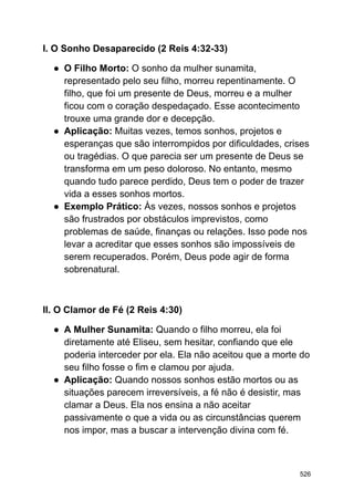 I. O Sonho Desaparecido (2 Reis 4:32-33)
● O Filho Morto: O sonho da mulher sunamita,
representado pelo seu filho, morreu repentinamente. O
filho, que foi um presente de Deus, morreu e a mulher
ficou com o coração despedaçado. Esse acontecimento
trouxe uma grande dor e decepção.
● Aplicação: Muitas vezes, temos sonhos, projetos e
esperanças que são interrompidos por dificuldades, crises
ou tragédias. O que parecia ser um presente de Deus se
transforma em um peso doloroso. No entanto, mesmo
quando tudo parece perdido, Deus tem o poder de trazer
vida a esses sonhos mortos.
● Exemplo Prático: Às vezes, nossos sonhos e projetos
são frustrados por obstáculos imprevistos, como
problemas de saúde, finanças ou relações. Isso pode nos
levar a acreditar que esses sonhos são impossíveis de
serem recuperados. Porém, Deus pode agir de forma
sobrenatural.
II. O Clamor de Fé (2 Reis 4:30)
● A Mulher Sunamita: Quando o filho morreu, ela foi
diretamente até Eliseu, sem hesitar, confiando que ele
poderia interceder por ela. Ela não aceitou que a morte do
seu filho fosse o fim e clamou por ajuda.
● Aplicação: Quando nossos sonhos estão mortos ou as
situações parecem irreversíveis, a fé não é desistir, mas
clamar a Deus. Ela nos ensina a não aceitar
passivamente o que a vida ou as circunstâncias querem
nos impor, mas a buscar a intervenção divina com fé.
526
 