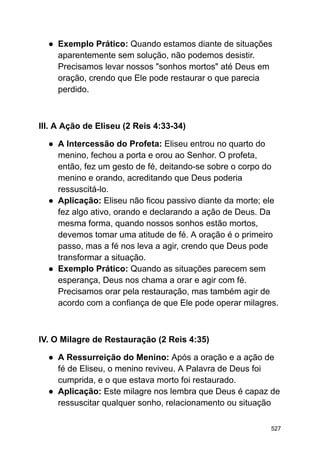 ● Exemplo Prático: Quando estamos diante de situações
aparentemente sem solução, não podemos desistir.
Precisamos levar nossos "sonhos mortos" até Deus em
oração, crendo que Ele pode restaurar o que parecia
perdido.
III. A Ação de Eliseu (2 Reis 4:33-34)
● A Intercessão do Profeta: Eliseu entrou no quarto do
menino, fechou a porta e orou ao Senhor. O profeta,
então, fez um gesto de fé, deitando-se sobre o corpo do
menino e orando, acreditando que Deus poderia
ressuscitá-lo.
● Aplicação: Eliseu não ficou passivo diante da morte; ele
fez algo ativo, orando e declarando a ação de Deus. Da
mesma forma, quando nossos sonhos estão mortos,
devemos tomar uma atitude de fé. A oração é o primeiro
passo, mas a fé nos leva a agir, crendo que Deus pode
transformar a situação.
● Exemplo Prático: Quando as situações parecem sem
esperança, Deus nos chama a orar e agir com fé.
Precisamos orar pela restauração, mas também agir de
acordo com a confiança de que Ele pode operar milagres.
IV. O Milagre de Restauração (2 Reis 4:35)
● A Ressurreição do Menino: Após a oração e a ação de
fé de Eliseu, o menino reviveu. A Palavra de Deus foi
cumprida, e o que estava morto foi restaurado.
● Aplicação: Este milagre nos lembra que Deus é capaz de
ressuscitar qualquer sonho, relacionamento ou situação
527
 