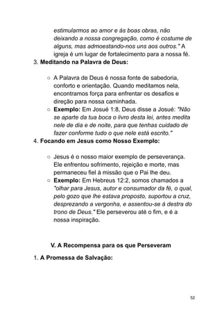estimularmos ao amor e às boas obras, não
deixando a nossa congregação, como é costume de
alguns, mas admoestando-nos uns aos outros." A
igreja é um lugar de fortalecimento para a nossa fé.
3. Meditando na Palavra de Deus:
○ A Palavra de Deus é nossa fonte de sabedoria,
conforto e orientação. Quando meditamos nela,
encontramos força para enfrentar os desafios e
direção para nossa caminhada.
○ Exemplo: Em Josué 1:8, Deus disse a Josué: "Não
se aparte da tua boca o livro desta lei, antes medita
nele de dia e de noite, para que tenhas cuidado de
fazer conforme tudo o que nele está escrito."
4. Focando em Jesus como Nosso Exemplo:
○ Jesus é o nosso maior exemplo de perseverança.
Ele enfrentou sofrimento, rejeição e morte, mas
permaneceu fiel à missão que o Pai lhe deu.
○ Exemplo: Em Hebreus 12:2, somos chamados a
"olhar para Jesus, autor e consumador da fé, o qual,
pelo gozo que lhe estava proposto, suportou a cruz,
desprezando a vergonha, e assentou-se à destra do
trono de Deus." Ele perseverou até o fim, e é a
nossa inspiração.
V. A Recompensa para os que Perseveram
1. A Promessa de Salvação:
52
 