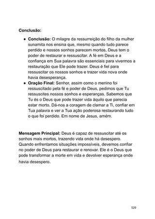 Conclusão:
● Conclusão: O milagre da ressurreição do filho da mulher
sunamita nos ensina que, mesmo quando tudo parece
perdido e nossos sonhos parecem mortos, Deus tem o
poder de restaurar e ressuscitar. A fé em Deus e a
confiança em Sua palavra são essenciais para vivermos a
restauração que Ele pode trazer. Deus é fiel para
ressuscitar os nossos sonhos e trazer vida nova onde
havia desesperança.
● Oração Final: Senhor, assim como o menino foi
ressuscitado pela fé e poder de Deus, pedimos que Tu
ressuscites nossos sonhos e esperanças. Sabemos que
Tu és o Deus que pode trazer vida àquilo que parecia
estar morto. Dá-nos a coragem de clamar a Ti, confiar em
Tua palavra e ver a Tua ação poderosa restaurando tudo
o que foi perdido. Em nome de Jesus, amém.
Mensagem Principal: Deus é capaz de ressuscitar até os
sonhos mais mortos, trazendo vida onde há desespero.
Quando enfrentamos situações impossíveis, devemos confiar
no poder de Deus para restaurar e renovar. Ele é o Deus que
pode transformar a morte em vida e devolver esperança onde
havia desespero.
529
 