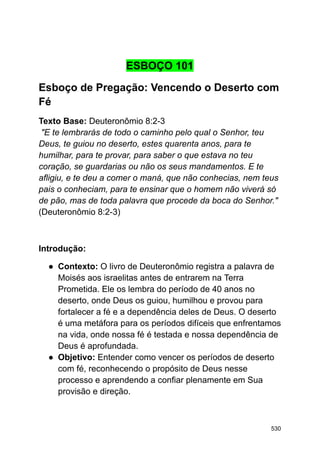 ESBOÇO 101
Esboço de Pregação: Vencendo o Deserto com
Fé
Texto Base: Deuteronômio 8:2-3
"E te lembrarás de todo o caminho pelo qual o Senhor, teu
Deus, te guiou no deserto, estes quarenta anos, para te
humilhar, para te provar, para saber o que estava no teu
coração, se guardarias ou não os seus mandamentos. E te
afligiu, e te deu a comer o maná, que não conhecias, nem teus
pais o conheciam, para te ensinar que o homem não viverá só
de pão, mas de toda palavra que procede da boca do Senhor."
(Deuteronômio 8:2-3)
Introdução:
● Contexto: O livro de Deuteronômio registra a palavra de
Moisés aos israelitas antes de entrarem na Terra
Prometida. Ele os lembra do período de 40 anos no
deserto, onde Deus os guiou, humilhou e provou para
fortalecer a fé e a dependência deles de Deus. O deserto
é uma metáfora para os períodos difíceis que enfrentamos
na vida, onde nossa fé é testada e nossa dependência de
Deus é aprofundada.
● Objetivo: Entender como vencer os períodos de deserto
com fé, reconhecendo o propósito de Deus nesse
processo e aprendendo a confiar plenamente em Sua
provisão e direção.
530
 