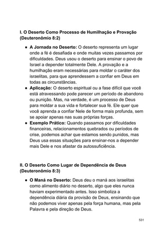 I. O Deserto Como Processo de Humilhação e Provação
(Deuteronômio 8:2)
● A Jornada no Deserto: O deserto representa um lugar
onde a fé é desafiada e onde muitas vezes passamos por
dificuldades. Deus usou o deserto para ensinar o povo de
Israel a depender totalmente Dele. A provação e a
humilhação eram necessárias para moldar o caráter dos
israelitas, para que aprendessem a confiar em Deus em
todas as circunstâncias.
● Aplicação: O deserto espiritual ou a fase difícil que você
está atravessando pode parecer um período de abandono
ou punição. Mas, na verdade, é um processo de Deus
para moldar a sua vida e fortalecer sua fé. Ele quer que
você aprenda a confiar Nele de forma mais profunda, sem
se apoiar apenas nas suas próprias forças.
● Exemplo Prático: Quando passamos por dificuldades
financeiras, relacionamentos quebrados ou períodos de
crise, podemos achar que estamos sendo punidos, mas
Deus usa essas situações para ensinar-nos a depender
mais Dele e nos afastar da autossuficiência.
II. O Deserto Como Lugar de Dependência de Deus
(Deuteronômio 8:3)
● O Maná no Deserto: Deus deu o maná aos israelitas
como alimento diário no deserto, algo que eles nunca
haviam experimentado antes. Isso simboliza a
dependência diária da provisão de Deus, ensinando que
não podemos viver apenas pela força humana, mas pela
Palavra e pela direção de Deus.
531
 