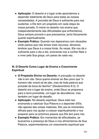 ● Aplicação: O deserto é o lugar onde aprendemos a
depender totalmente de Deus para todas as nossas
necessidades. A provisão de Deus é suficiente para nos
sustentar, e Ele tem um propósito em cada etapa da
nossa jornada. O maná no deserto nos ensina que,
independentemente das dificuldades que enfrentamos,
Deus sempre proverá o que precisamos, tanto fisicamente
quanto espiritualmente.
● Exemplo Prático: Quando nos deparamos com situações
onde parece que não temos mais recursos, devemos
lembrar que Deus é a nossa fonte. Às vezes, Ele nos dá o
suficiente para o dia a dia, ensinando-nos a confiar Nele e
a viver pela Sua graça, um passo de cada vez.
III. O Deserto Como Lugar de Ensino e Crescimento
Espiritual
● O Propósito Divino no Deserto: A provação no deserto
não é em vão. Deus queria ensinar ao Seu povo que "o
homem não viverá só de pão, mas de toda palavra que
procede da boca do Senhor" (Deuteronômio 8:3). O
deserto era o lugar de ensino, onde Deus os preparava
para a terra prometida, um lugar de abundância, mas
também um lugar de desafio.
● Aplicação: No deserto espiritual, Deus está nos
ensinando a valorizar Sua Palavra e a depender d'Ele,
não apenas das coisas materiais. Ele usa os momentos
difíceis para nos ajudar a crescer espiritualmente e nos
preparar para os próximos passos que Ele tem para nós.
● Exemplo Prático: Em momentos de dificuldades, se
buscamos a presença de Deus e nos alimentamos de Sua
Palavra, experimentamos um crescimento espiritual que
532
 
