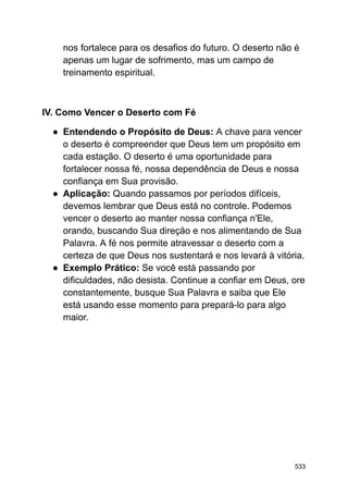 nos fortalece para os desafios do futuro. O deserto não é
apenas um lugar de sofrimento, mas um campo de
treinamento espiritual.
IV. Como Vencer o Deserto com Fé
● Entendendo o Propósito de Deus: A chave para vencer
o deserto é compreender que Deus tem um propósito em
cada estação. O deserto é uma oportunidade para
fortalecer nossa fé, nossa dependência de Deus e nossa
confiança em Sua provisão.
● Aplicação: Quando passamos por períodos difíceis,
devemos lembrar que Deus está no controle. Podemos
vencer o deserto ao manter nossa confiança n'Ele,
orando, buscando Sua direção e nos alimentando de Sua
Palavra. A fé nos permite atravessar o deserto com a
certeza de que Deus nos sustentará e nos levará à vitória.
● Exemplo Prático: Se você está passando por
dificuldades, não desista. Continue a confiar em Deus, ore
constantemente, busque Sua Palavra e saiba que Ele
está usando esse momento para prepará-lo para algo
maior.
533
 