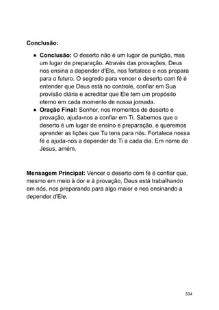 Conclusão:
● Conclusão: O deserto não é um lugar de punição, mas
um lugar de preparação. Através das provações, Deus
nos ensina a depender d'Ele, nos fortalece e nos prepara
para o futuro. O segredo para vencer o deserto com fé é
entender que Deus está no controle, confiar em Sua
provisão diária e acreditar que Ele tem um propósito
eterno em cada momento de nossa jornada.
● Oração Final: Senhor, nos momentos de deserto e
provação, ajuda-nos a confiar em Ti. Sabemos que o
deserto é um lugar de ensino e preparação, e queremos
aprender as lições que Tu tens para nós. Fortalece nossa
fé e ajuda-nos a depender de Ti a cada dia. Em nome de
Jesus, amém.
Mensagem Principal: Vencer o deserto com fé é confiar que,
mesmo em meio à dor e à provação, Deus está trabalhando
em nós, nos preparando para algo maior e nos ensinando a
depender d'Ele.
534
 