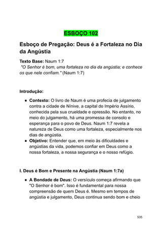 ESBOÇO 102
Esboço de Pregação: Deus é a Fortaleza no Dia
da Angústia
Texto Base: Naum 1:7
"O Senhor é bom, uma fortaleza no dia da angústia; e conhece
os que nele confiam." (Naum 1:7)
Introdução:
● Contexto: O livro de Naum é uma profecia de julgamento
contra a cidade de Nínive, a capital do Império Assírio,
conhecida pela sua crueldade e opressão. No entanto, no
meio do julgamento, há uma promessa de consolo e
esperança para o povo de Deus. Naum 1:7 revela a
natureza de Deus como uma fortaleza, especialmente nos
dias de angústia.
● Objetivo: Entender que, em meio às dificuldades e
angústias da vida, podemos confiar em Deus como a
nossa fortaleza, a nossa segurança e o nosso refúgio.
I. Deus é Bom e Presente na Angústia (Naum 1:7a)
● A Bondade de Deus: O versículo começa afirmando que
"O Senhor é bom". Isso é fundamental para nossa
compreensão de quem Deus é. Mesmo em tempos de
angústia e julgamento, Deus continua sendo bom e cheio
535
 