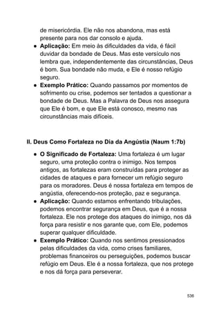 de misericórdia. Ele não nos abandona, mas está
presente para nos dar consolo e ajuda.
● Aplicação: Em meio às dificuldades da vida, é fácil
duvidar da bondade de Deus. Mas este versículo nos
lembra que, independentemente das circunstâncias, Deus
é bom. Sua bondade não muda, e Ele é nosso refúgio
seguro.
● Exemplo Prático: Quando passamos por momentos de
sofrimento ou crise, podemos ser tentados a questionar a
bondade de Deus. Mas a Palavra de Deus nos assegura
que Ele é bom, e que Ele está conosco, mesmo nas
circunstâncias mais difíceis.
II. Deus Como Fortaleza no Dia da Angústia (Naum 1:7b)
● O Significado de Fortaleza: Uma fortaleza é um lugar
seguro, uma proteção contra o inimigo. Nos tempos
antigos, as fortalezas eram construídas para proteger as
cidades de ataques e para fornecer um refúgio seguro
para os moradores. Deus é nossa fortaleza em tempos de
angústia, oferecendo-nos proteção, paz e segurança.
● Aplicação: Quando estamos enfrentando tribulações,
podemos encontrar segurança em Deus, que é a nossa
fortaleza. Ele nos protege dos ataques do inimigo, nos dá
força para resistir e nos garante que, com Ele, podemos
superar qualquer dificuldade.
● Exemplo Prático: Quando nos sentimos pressionados
pelas dificuldades da vida, como crises familiares,
problemas financeiros ou perseguições, podemos buscar
refúgio em Deus. Ele é a nossa fortaleza, que nos protege
e nos dá força para perseverar.
536
 