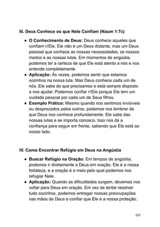 III. Deus Conhece os que Nele Confiam (Naum 1:7c)
● O Conhecimento de Deus: Deus conhece aqueles que
confiam n'Ele. Ele não é um Deus distante, mas um Deus
pessoal que conhece as nossas necessidades, os nossos
medos e as nossas lutas. Em momentos de angústia,
podemos ter a certeza de que Ele está atento a nós e nos
entende completamente.
● Aplicação: Às vezes, podemos sentir que estamos
sozinhos na nossa luta. Mas Deus conhece cada um de
nós. Ele sabe do que precisamos e está sempre disposto
a nos ajudar. Podemos confiar n'Ele porque Ele tem um
cuidado pessoal por cada um de Seus filhos.
● Exemplo Prático: Mesmo quando nos sentimos invisíveis
ou desprezados pelos outros, podemos nos lembrar de
que Deus nos conhece profundamente. Ele sabe das
nossas lutas e se importa conosco. Isso nos dá a
confiança para seguir em frente, sabendo que Ele está ao
nosso lado.
IV. Como Encontrar Refúgio em Deus na Angústia
● Buscar Refúgio na Oração: Em tempos de angústia,
podemos ir diretamente a Deus em oração. Ele é a nossa
fortaleza, e a oração é o meio pelo qual podemos nos
refugiar Nele.
● Aplicação: Quando as dificuldades surgem, devemos nos
voltar para Deus em oração. Em vez de tentar resolver
tudo sozinhos, podemos entregar nossas preocupações
nas mãos de Deus e confiar que Ele é a nossa proteção.
537
 