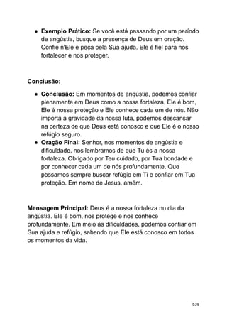 ● Exemplo Prático: Se você está passando por um período
de angústia, busque a presença de Deus em oração.
Confie n'Ele e peça pela Sua ajuda. Ele é fiel para nos
fortalecer e nos proteger.
Conclusão:
● Conclusão: Em momentos de angústia, podemos confiar
plenamente em Deus como a nossa fortaleza. Ele é bom,
Ele é nossa proteção e Ele conhece cada um de nós. Não
importa a gravidade da nossa luta, podemos descansar
na certeza de que Deus está conosco e que Ele é o nosso
refúgio seguro.
● Oração Final: Senhor, nos momentos de angústia e
dificuldade, nos lembramos de que Tu és a nossa
fortaleza. Obrigado por Teu cuidado, por Tua bondade e
por conhecer cada um de nós profundamente. Que
possamos sempre buscar refúgio em Ti e confiar em Tua
proteção. Em nome de Jesus, amém.
Mensagem Principal: Deus é a nossa fortaleza no dia da
angústia. Ele é bom, nos protege e nos conhece
profundamente. Em meio às dificuldades, podemos confiar em
Sua ajuda e refúgio, sabendo que Ele está conosco em todos
os momentos da vida.
538
 