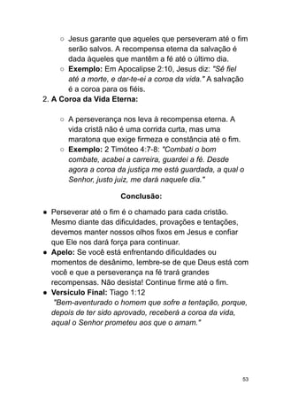 ○ Jesus garante que aqueles que perseveram até o fim
serão salvos. A recompensa eterna da salvação é
dada àqueles que mantêm a fé até o último dia.
○ Exemplo: Em Apocalipse 2:10, Jesus diz: "Sê fiel
até a morte, e dar-te-ei a coroa da vida." A salvação
é a coroa para os fiéis.
2. A Coroa da Vida Eterna:
○ A perseverança nos leva à recompensa eterna. A
vida cristã não é uma corrida curta, mas uma
maratona que exige firmeza e constância até o fim.
○ Exemplo: 2 Timóteo 4:7-8: "Combati o bom
combate, acabei a carreira, guardei a fé. Desde
agora a coroa da justiça me está guardada, a qual o
Senhor, justo juiz, me dará naquele dia."
Conclusão:
● Perseverar até o fim é o chamado para cada cristão.
Mesmo diante das dificuldades, provações e tentações,
devemos manter nossos olhos fixos em Jesus e confiar
que Ele nos dará força para continuar.
● Apelo: Se você está enfrentando dificuldades ou
momentos de desânimo, lembre-se de que Deus está com
você e que a perseverança na fé trará grandes
recompensas. Não desista! Continue firme até o fim.
● Versículo Final: Tiago 1:12
"Bem-aventurado o homem que sofre a tentação, porque,
depois de ter sido aprovado, receberá a coroa da vida,
aqual o Senhor prometeu aos que o amam."
53
 