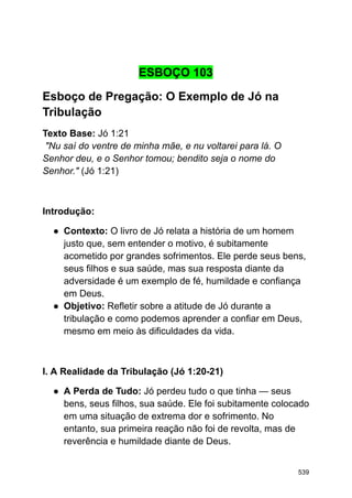 ESBOÇO 103
Esboço de Pregação: O Exemplo de Jó na
Tribulação
Texto Base: Jó 1:21
"Nu saí do ventre de minha mãe, e nu voltarei para lá. O
Senhor deu, e o Senhor tomou; bendito seja o nome do
Senhor." (Jó 1:21)
Introdução:
● Contexto: O livro de Jó relata a história de um homem
justo que, sem entender o motivo, é subitamente
acometido por grandes sofrimentos. Ele perde seus bens,
seus filhos e sua saúde, mas sua resposta diante da
adversidade é um exemplo de fé, humildade e confiança
em Deus.
● Objetivo: Refletir sobre a atitude de Jó durante a
tribulação e como podemos aprender a confiar em Deus,
mesmo em meio às dificuldades da vida.
I. A Realidade da Tribulação (Jó 1:20-21)
● A Perda de Tudo: Jó perdeu tudo o que tinha — seus
bens, seus filhos, sua saúde. Ele foi subitamente colocado
em uma situação de extrema dor e sofrimento. No
entanto, sua primeira reação não foi de revolta, mas de
reverência e humildade diante de Deus.
539
 