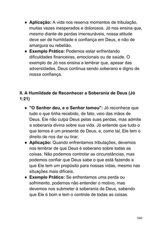 ● Aplicação: A vida nos reserva momentos de tribulação,
muitas vezes inesperados e dolorosos. Jó nos ensina que,
mesmo diante de perdas imensuráveis, nossa atitude
deve ser de humildade e confiança em Deus, e não de
amargura ou rebelião.
● Exemplo Prático: Podemos estar enfrentando
dificuldades financeiras, emocionais ou de saúde. O
exemplo de Jó nos ensina a lembrar que, apesar das
adversidades, Deus continua sendo soberano e digno de
nossa confiança.
II. A Humildade de Reconhecer a Soberania de Deus (Jó
1:21)
● "O Senhor deu, e o Senhor tomou": Jó reconhece que
tudo o que tinha recebido, de fato, veio das mãos de
Deus. Ele não culpa Deus pelas suas perdas, mas admite
a soberania divina sobre sua vida. Jó entende que tudo o
que temos é um presente de Deus, e, como tal, Ele tem o
direito de nos dar ou tirar.
● Aplicação: Quando enfrentamos tribulações, devemos
nos lembrar de que Deus é soberano sobre todas as
coisas. Não podemos controlar as circunstâncias, mas
podemos confiar que Deus sabe o que está fazendo e
que Ele tem um propósito para nossas vidas, mesmo nas
situações mais difíceis.
● Exemplo Prático: Se enfrentamos uma perda ou
sofrimento, podemos não entender o motivo, mas
devemos nos submeter à soberania de Deus, sabendo
que Ele é bom e tem o controle de todas as coisas.
540
 