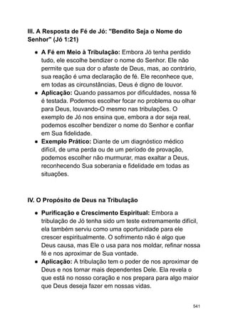 III. A Resposta de Fé de Jó: "Bendito Seja o Nome do
Senhor" (Jó 1:21)
● A Fé em Meio à Tribulação: Embora Jó tenha perdido
tudo, ele escolhe bendizer o nome do Senhor. Ele não
permite que sua dor o afaste de Deus, mas, ao contrário,
sua reação é uma declaração de fé. Ele reconhece que,
em todas as circunstâncias, Deus é digno de louvor.
● Aplicação: Quando passamos por dificuldades, nossa fé
é testada. Podemos escolher focar no problema ou olhar
para Deus, louvando-O mesmo nas tribulações. O
exemplo de Jó nos ensina que, embora a dor seja real,
podemos escolher bendizer o nome do Senhor e confiar
em Sua fidelidade.
● Exemplo Prático: Diante de um diagnóstico médico
difícil, de uma perda ou de um período de provação,
podemos escolher não murmurar, mas exaltar a Deus,
reconhecendo Sua soberania e fidelidade em todas as
situações.
IV. O Propósito de Deus na Tribulação
● Purificação e Crescimento Espiritual: Embora a
tribulação de Jó tenha sido um teste extremamente difícil,
ela também serviu como uma oportunidade para ele
crescer espiritualmente. O sofrimento não é algo que
Deus causa, mas Ele o usa para nos moldar, refinar nossa
fé e nos aproximar de Sua vontade.
● Aplicação: A tribulação tem o poder de nos aproximar de
Deus e nos tornar mais dependentes Dele. Ela revela o
que está no nosso coração e nos prepara para algo maior
que Deus deseja fazer em nossas vidas.
541
 
