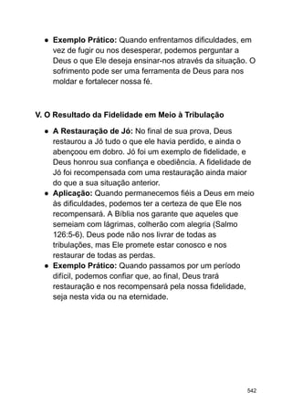 ● Exemplo Prático: Quando enfrentamos dificuldades, em
vez de fugir ou nos desesperar, podemos perguntar a
Deus o que Ele deseja ensinar-nos através da situação. O
sofrimento pode ser uma ferramenta de Deus para nos
moldar e fortalecer nossa fé.
V. O Resultado da Fidelidade em Meio à Tribulação
● A Restauração de Jó: No final de sua prova, Deus
restaurou a Jó tudo o que ele havia perdido, e ainda o
abençoou em dobro. Jó foi um exemplo de fidelidade, e
Deus honrou sua confiança e obediência. A fidelidade de
Jó foi recompensada com uma restauração ainda maior
do que a sua situação anterior.
● Aplicação: Quando permanecemos fiéis a Deus em meio
às dificuldades, podemos ter a certeza de que Ele nos
recompensará. A Bíblia nos garante que aqueles que
semeiam com lágrimas, colherão com alegria (Salmo
126:5-6). Deus pode não nos livrar de todas as
tribulações, mas Ele promete estar conosco e nos
restaurar de todas as perdas.
● Exemplo Prático: Quando passamos por um período
difícil, podemos confiar que, ao final, Deus trará
restauração e nos recompensará pela nossa fidelidade,
seja nesta vida ou na eternidade.
542
 