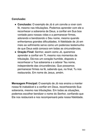 Conclusão:
● Conclusão: O exemplo de Jó é um convite a viver com
fé, mesmo nas tribulações. Podemos aprender com ele a
reconhecer a soberania de Deus, a confiar em Sua boa
vontade para nossas vidas e a permanecer firmes,
adorando e bendizendo o Seu nome, mesmo quando
enfrentamos grandes dificuldades. A fidelidade de Jó em
meio ao sofrimento serve como um poderoso testemunho
de que Deus está conosco em todas as circunstâncias.
● Oração Final: Senhor, assim como Jó, queremos
aprender a confiar em Ti, mesmo nos momentos de
tribulação. Dá-nos um coração humilde, disposto a
reconhecer a Tua soberania e a adorar Teu nome,
independente das circunstâncias. Que possamos
permanecer firmes na fé, sabendo que, no final, Tu nos
restaurarás. Em nome de Jesus, amém.
Mensagem Principal: O exemplo de Jó nos ensina a manter
nossa fé inabalável e a confiar em Deus, reconhecendo Sua
soberania, mesmo nas tribulações. Em todas as situações,
podemos escolher bendizer o nome do Senhor, confiando que
Ele nos restaurará e nos recompensará pela nossa fidelidade.
543
 