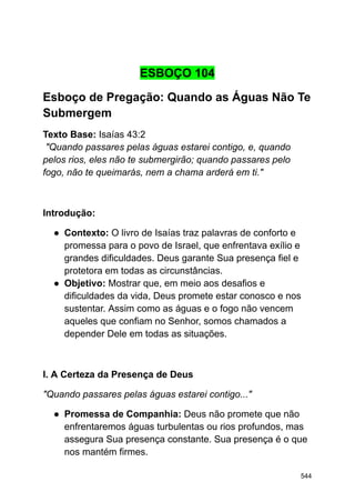 ESBOÇO 104
Esboço de Pregação: Quando as Águas Não Te
Submergem
Texto Base: Isaías 43:2
"Quando passares pelas águas estarei contigo, e, quando
pelos rios, eles não te submergirão; quando passares pelo
fogo, não te queimarás, nem a chama arderá em ti."
Introdução:
● Contexto: O livro de Isaías traz palavras de conforto e
promessa para o povo de Israel, que enfrentava exílio e
grandes dificuldades. Deus garante Sua presença fiel e
protetora em todas as circunstâncias.
● Objetivo: Mostrar que, em meio aos desafios e
dificuldades da vida, Deus promete estar conosco e nos
sustentar. Assim como as águas e o fogo não vencem
aqueles que confiam no Senhor, somos chamados a
depender Dele em todas as situações.
I. A Certeza da Presença de Deus
"Quando passares pelas águas estarei contigo..."
● Promessa de Companhia: Deus não promete que não
enfrentaremos águas turbulentas ou rios profundos, mas
assegura Sua presença constante. Sua presença é o que
nos mantém firmes.
544
 