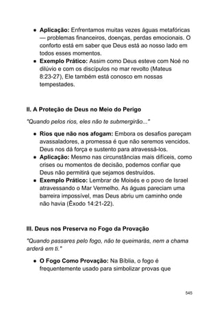 ● Aplicação: Enfrentamos muitas vezes águas metafóricas
— problemas financeiros, doenças, perdas emocionais. O
conforto está em saber que Deus está ao nosso lado em
todos esses momentos.
● Exemplo Prático: Assim como Deus esteve com Noé no
dilúvio e com os discípulos no mar revolto (Mateus
8:23-27), Ele também está conosco em nossas
tempestades.
II. A Proteção de Deus no Meio do Perigo
"Quando pelos rios, eles não te submergirão..."
● Rios que não nos afogam: Embora os desafios pareçam
avassaladores, a promessa é que não seremos vencidos.
Deus nos dá força e sustento para atravessá-los.
● Aplicação: Mesmo nas circunstâncias mais difíceis, como
crises ou momentos de decisão, podemos confiar que
Deus não permitirá que sejamos destruídos.
● Exemplo Prático: Lembrar de Moisés e o povo de Israel
atravessando o Mar Vermelho. As águas pareciam uma
barreira impossível, mas Deus abriu um caminho onde
não havia (Êxodo 14:21-22).
III. Deus nos Preserva no Fogo da Provação
"Quando passares pelo fogo, não te queimarás, nem a chama
arderá em ti."
● O Fogo Como Provação: Na Bíblia, o fogo é
frequentemente usado para simbolizar provas que
545
 