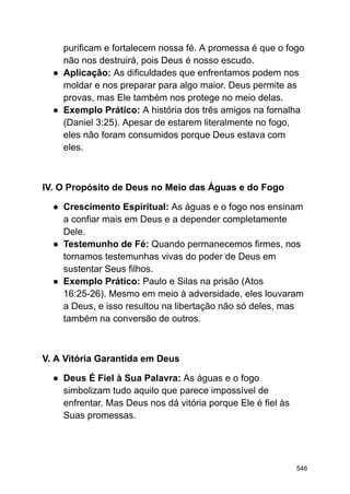 purificam e fortalecem nossa fé. A promessa é que o fogo
não nos destruirá, pois Deus é nosso escudo.
● Aplicação: As dificuldades que enfrentamos podem nos
moldar e nos preparar para algo maior. Deus permite as
provas, mas Ele também nos protege no meio delas.
● Exemplo Prático: A história dos três amigos na fornalha
(Daniel 3:25). Apesar de estarem literalmente no fogo,
eles não foram consumidos porque Deus estava com
eles.
IV. O Propósito de Deus no Meio das Águas e do Fogo
● Crescimento Espiritual: As águas e o fogo nos ensinam
a confiar mais em Deus e a depender completamente
Dele.
● Testemunho de Fé: Quando permanecemos firmes, nos
tornamos testemunhas vivas do poder de Deus em
sustentar Seus filhos.
● Exemplo Prático: Paulo e Silas na prisão (Atos
16:25-26). Mesmo em meio à adversidade, eles louvaram
a Deus, e isso resultou na libertação não só deles, mas
também na conversão de outros.
V. A Vitória Garantida em Deus
● Deus É Fiel à Sua Palavra: As águas e o fogo
simbolizam tudo aquilo que parece impossível de
enfrentar. Mas Deus nos dá vitória porque Ele é fiel às
Suas promessas.
546
 