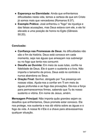 ● Esperança na Eternidade: Ainda que enfrentemos
dificuldades nesta vida, temos a certeza de que em Cristo
já somos mais que vencedores (Romanos 8:37).
● Exemplo Prático: José enfrentou o "fogo" da injustiça e
das falsas acusações, mas Deus estava com ele, e ele foi
elevado a uma posição de honra no Egito (Gênesis
50:20).
Conclusão:
● Confiança nas Promessas de Deus: As dificuldades não
são o fim da história. Deus está conosco em cada
momento, seja nas águas que ameaçam nos submergir
ou no fogo que tenta nos consumir.
● Desafio ao Ouvinte: Em meio às suas lutas, confie na
fidelidade de Deus. Ele é quem o sustenta e o livra. Não
importa o tamanho da prova, Deus está no controle e
nunca abandona os Seus.
● Oração Final: Senhor, obrigado por Tua presença em
nossas vidas. Ajuda-nos a confiar em Ti em meio às
águas profundas e ao fogo das provações. Dá-nos a força
para permanecermos firmes, sabendo que Tu és nosso
sustento e vitória. Em nome de Jesus, amém.
Mensagem Principal: Não importa quão grandes sejam os
desafios que enfrentamos, Deus promete estar conosco. Ele
nos protege, nos sustenta e nos dá vitória sobre as águas e o
fogo da vida. A nossa fé n’Ele é a chave para atravessarmos
qualquer situação.
547
 