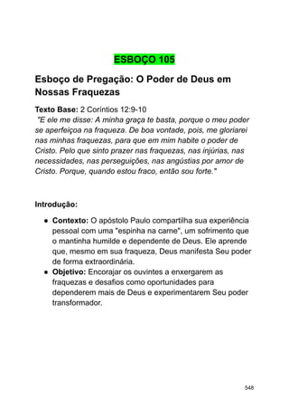 ESBOÇO 105
Esboço de Pregação: O Poder de Deus em
Nossas Fraquezas
Texto Base: 2 Coríntios 12:9-10
"E ele me disse: A minha graça te basta, porque o meu poder
se aperfeiçoa na fraqueza. De boa vontade, pois, me gloriarei
nas minhas fraquezas, para que em mim habite o poder de
Cristo. Pelo que sinto prazer nas fraquezas, nas injúrias, nas
necessidades, nas perseguições, nas angústias por amor de
Cristo. Porque, quando estou fraco, então sou forte."
Introdução:
● Contexto: O apóstolo Paulo compartilha sua experiência
pessoal com uma "espinha na carne", um sofrimento que
o mantinha humilde e dependente de Deus. Ele aprende
que, mesmo em sua fraqueza, Deus manifesta Seu poder
de forma extraordinária.
● Objetivo: Encorajar os ouvintes a enxergarem as
fraquezas e desafios como oportunidades para
dependerem mais de Deus e experimentarem Seu poder
transformador.
548
 