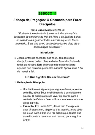 ESBOÇO 11
Esboço de Pregação: O Chamado para Fazer
Discípulos
Texto Base: Mateus 28:19-20
"Portanto, ide e fazei discípulos de todas as nações,
batizando-os em nome do Pai, do Filho e do Espírito Santo,
ensinando-os a guardar todas as coisas que vos tenho
mandado. E eis que estou convosco todos os dias, até a
consumação do século."
Introdução:
● Jesus, antes de ascender aos céus, deu aos seus
discípulos uma ordem clara e direta: fazer discípulos de
todas as nações. Este chamado não é apenas para
aqueles que estavam presentes naquela época, mas é ão
de maneira fiel.
I. O Que Significa Ser um Discípulo?
1. Definição de Discípulo:
○ Um discípulo é alguém que segue a Jesus, aprende
com Ele, adota Seus ensinamentos e os coloca em
prática. O discípulo busca viver de acordo com a
vontade de Cristo e fazer a Sua vontade em todas as
áreas da vida.
○ Exemplo: Em Lucas 9:23, Jesus diz: "Se alguém
quer vir após mim, negue-se a si mesmo, tome cada
dia a sua cruz e siga-me." O discípulo é aquele que
está disposto a renunciar a si mesmo para seguir a
Cristo.
54
 