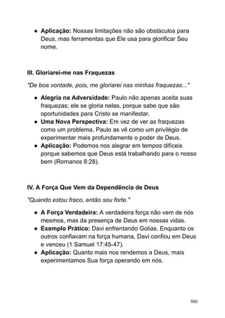 ● Aplicação: Nossas limitações não são obstáculos para
Deus, mas ferramentas que Ele usa para glorificar Seu
nome.
III. Gloriarei-me nas Fraquezas
"De boa vontade, pois, me gloriarei nas minhas fraquezas..."
● Alegria na Adversidade: Paulo não apenas aceita suas
fraquezas; ele se gloria nelas, porque sabe que são
oportunidades para Cristo se manifestar.
● Uma Nova Perspectiva: Em vez de ver as fraquezas
como um problema, Paulo as vê como um privilégio de
experimentar mais profundamente o poder de Deus.
● Aplicação: Podemos nos alegrar em tempos difíceis
porque sabemos que Deus está trabalhando para o nosso
bem (Romanos 8:28).
IV. A Força Que Vem da Dependência de Deus
"Quando estou fraco, então sou forte."
● A Força Verdadeira: A verdadeira força não vem de nós
mesmos, mas da presença de Deus em nossas vidas.
● Exemplo Prático: Davi enfrentando Golias. Enquanto os
outros confiavam na força humana, Davi confiou em Deus
e venceu (1 Samuel 17:45-47).
● Aplicação: Quanto mais nos rendemos a Deus, mais
experimentamos Sua força operando em nós.
550
 