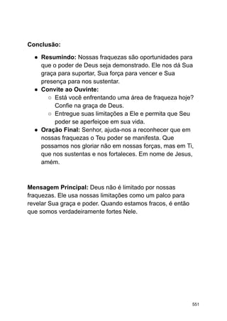 Conclusão:
● Resumindo: Nossas fraquezas são oportunidades para
que o poder de Deus seja demonstrado. Ele nos dá Sua
graça para suportar, Sua força para vencer e Sua
presença para nos sustentar.
● Convite ao Ouvinte:
○ Está você enfrentando uma área de fraqueza hoje?
Confie na graça de Deus.
○ Entregue suas limitações a Ele e permita que Seu
poder se aperfeiçoe em sua vida.
● Oração Final: Senhor, ajuda-nos a reconhecer que em
nossas fraquezas o Teu poder se manifesta. Que
possamos nos gloriar não em nossas forças, mas em Ti,
que nos sustentas e nos fortaleces. Em nome de Jesus,
amém.
Mensagem Principal: Deus não é limitado por nossas
fraquezas. Ele usa nossas limitações como um palco para
revelar Sua graça e poder. Quando estamos fracos, é então
que somos verdadeiramente fortes Nele.
551
 