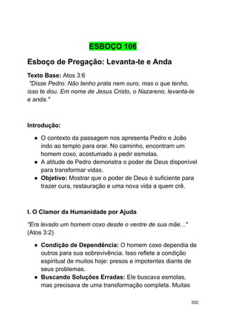 ESBOÇO 106
Esboço de Pregação: Levanta-te e Anda
Texto Base: Atos 3:6
"Disse Pedro: Não tenho prata nem ouro, mas o que tenho,
isso te dou. Em nome de Jesus Cristo, o Nazareno, levanta-te
e anda."
Introdução:
● O contexto da passagem nos apresenta Pedro e João
indo ao templo para orar. No caminho, encontram um
homem coxo, acostumado a pedir esmolas.
● A atitude de Pedro demonstra o poder de Deus disponível
para transformar vidas.
● Objetivo: Mostrar que o poder de Deus é suficiente para
trazer cura, restauração e uma nova vida a quem crê.
I. O Clamor da Humanidade por Ajuda
"Era levado um homem coxo desde o ventre de sua mãe..."
(Atos 3:2)
● Condição de Dependência: O homem coxo dependia de
outros para sua sobrevivência. Isso reflete a condição
espiritual de muitos hoje: presos e impotentes diante de
seus problemas.
● Buscando Soluções Erradas: Ele buscava esmolas,
mas precisava de uma transformação completa. Muitas
552
 