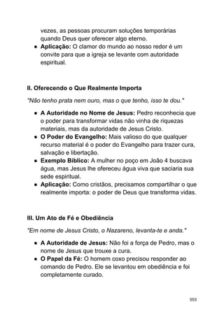 vezes, as pessoas procuram soluções temporárias
quando Deus quer oferecer algo eterno.
● Aplicação: O clamor do mundo ao nosso redor é um
convite para que a igreja se levante com autoridade
espiritual.
II. Oferecendo o Que Realmente Importa
"Não tenho prata nem ouro, mas o que tenho, isso te dou."
● A Autoridade no Nome de Jesus: Pedro reconhecia que
o poder para transformar vidas não vinha de riquezas
materiais, mas da autoridade de Jesus Cristo.
● O Poder do Evangelho: Mais valioso do que qualquer
recurso material é o poder do Evangelho para trazer cura,
salvação e libertação.
● Exemplo Bíblico: A mulher no poço em João 4 buscava
água, mas Jesus lhe ofereceu água viva que saciaria sua
sede espiritual.
● Aplicação: Como cristãos, precisamos compartilhar o que
realmente importa: o poder de Deus que transforma vidas.
III. Um Ato de Fé e Obediência
"Em nome de Jesus Cristo, o Nazareno, levanta-te e anda."
● A Autoridade de Jesus: Não foi a força de Pedro, mas o
nome de Jesus que trouxe a cura.
● O Papel da Fé: O homem coxo precisou responder ao
comando de Pedro. Ele se levantou em obediência e foi
completamente curado.
553
 