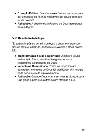 ● Exemplo Prático: Quantas vezes Deus nos chama para
dar um passo de fé, mas hesitamos por causa do medo
ou da dúvida?
● Aplicação: A obediência à Palavra de Deus abre portas
para milagres.
IV. O Resultado do Milagre
"E, saltando, pôs-se em pé, começou a andar e entrou com
eles no templo, andando, saltando e louvando a Deus." (Atos
3:8)
● Transformação Física e Espiritual: O milagre trouxe
restauração física, mas também gerou louvor e
testemunho da grandeza de Deus.
● Impacto na Comunidade: Todos ao redor ficaram
admirados, e o nome de Deus foi glorificado. Um milagre
pode ser o início de um avivamento.
● Aplicação: Quando Deus opera em nossas vidas, é para
Sua glória e para que outros sejam atraídos a Ele.
554
 