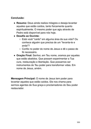 Conclusão:
● Resumo: Deus ainda realiza milagres e deseja levantar
aqueles que estão caídos, tanto fisicamente quanto
espiritualmente. O mesmo poder que agiu através de
Pedro está disponível para nós hoje.
● Desafio ao Ouvinte:
○ Está você "caído" em alguma área da sua vida? Ou
conhece alguém que precisa de um "levanta-te e
anda"?
○ Confie no poder do nome de Jesus e dê o passo de
fé necessário.
● Oração Final: Senhor, em Teu nome, oramos por aqueles
que estão abatidos. Que possam experimentar a Tua
cura, restauração e libertação. Que possamos ser
instrumentos do Teu poder para transformar vidas. Em
nome de Jesus, amém.
Mensagem Principal: O nome de Jesus tem poder para
levantar aqueles que estão caídos. Ele nos chama para
sermos agentes de Sua graça e proclamadores do Seu poder
restaurador.
555
 