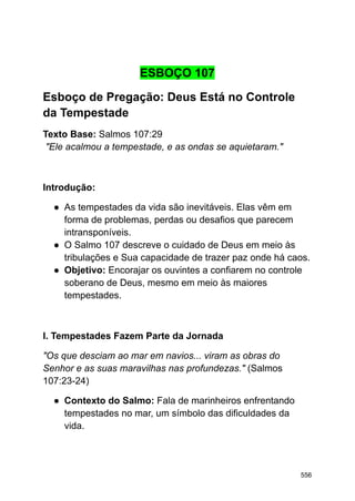 ESBOÇO 107
Esboço de Pregação: Deus Está no Controle
da Tempestade
Texto Base: Salmos 107:29
"Ele acalmou a tempestade, e as ondas se aquietaram."
Introdução:
● As tempestades da vida são inevitáveis. Elas vêm em
forma de problemas, perdas ou desafios que parecem
intransponíveis.
● O Salmo 107 descreve o cuidado de Deus em meio às
tribulações e Sua capacidade de trazer paz onde há caos.
● Objetivo: Encorajar os ouvintes a confiarem no controle
soberano de Deus, mesmo em meio às maiores
tempestades.
I. Tempestades Fazem Parte da Jornada
"Os que desciam ao mar em navios... viram as obras do
Senhor e as suas maravilhas nas profundezas." (Salmos
107:23-24)
● Contexto do Salmo: Fala de marinheiros enfrentando
tempestades no mar, um símbolo das dificuldades da
vida.
556
 