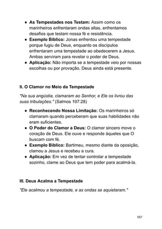 ● As Tempestades nos Testam: Assim como os
marinheiros enfrentaram ondas altas, enfrentamos
desafios que testam nossa fé e resistência.
● Exemplo Bíblico: Jonas enfrentou uma tempestade
porque fugiu de Deus, enquanto os discípulos
enfrentaram uma tempestade ao obedecerem a Jesus.
Ambas serviram para revelar o poder de Deus.
● Aplicação: Não importa se a tempestade veio por nossas
escolhas ou por provação, Deus ainda está presente.
II. O Clamor no Meio da Tempestade
"Na sua angústia, clamaram ao Senhor, e Ele os livrou das
suas tribulações." (Salmos 107:28)
● Reconhecendo Nossa Limitação: Os marinheiros só
clamaram quando perceberam que suas habilidades não
eram suficientes.
● O Poder do Clamor a Deus: O clamor sincero move o
coração de Deus. Ele ouve e responde àqueles que O
buscam com fé.
● Exemplo Bíblico: Bartimeu, mesmo diante da oposição,
clamou a Jesus e recebeu a cura.
● Aplicação: Em vez de tentar controlar a tempestade
sozinho, clame ao Deus que tem poder para acalmá-la.
III. Deus Acalma a Tempestade
"Ele acalmou a tempestade, e as ondas se aquietaram."
557
 