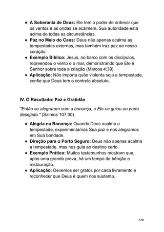 ● A Soberania de Deus: Ele tem o poder de ordenar que
os ventos e as ondas se acalmem. Sua autoridade está
acima de todas as circunstâncias.
● Paz no Meio do Caos: Deus não apenas acalma as
tempestades externas, mas também traz paz ao nosso
coração.
● Exemplo Bíblico: Jesus, no barco com os discípulos,
repreendeu o vento e o mar, demonstrando que Ele é
Senhor sobre toda a criação (Marcos 4:39).
● Aplicação: Não importa quão violenta seja a tempestade,
confie que Deus tem o controle absoluto.
IV. O Resultado: Paz e Gratidão
"Então se alegraram com a bonança, e Ele os guiou ao porto
desejado." (Salmos 107:30)
● Alegria na Bonança: Quando Deus acalma a
tempestade, experimentamos Sua paz e nos alegramos
em Sua bondade.
● Direção para o Porto Seguro: Deus não apenas acalma
a tempestade, mas nos guia ao destino certo.
● Exemplo Prático: Muitos testemunhos mostram que,
após uma grande prova, há um tempo de bênção e
restauração.
● Aplicação: Devemos ser gratos por cada livramento e
reconhecer que Deus é quem nos sustenta.
558
 