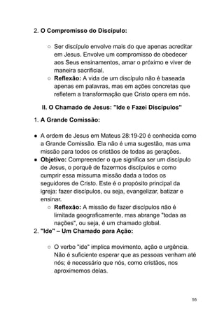 2. O Compromisso do Discípulo:
○ Ser discípulo envolve mais do que apenas acreditar
em Jesus. Envolve um compromisso de obedecer
aos Seus ensinamentos, amar o próximo e viver de
maneira sacrificial.
○ Reflexão: A vida de um discípulo não é baseada
apenas em palavras, mas em ações concretas que
refletem a transformação que Cristo opera em nós.
II. O Chamado de Jesus: "Ide e Fazei Discípulos"
1. A Grande Comissão:
● A ordem de Jesus em Mateus 28:19-20 é conhecida como
a Grande Comissão. Ela não é uma sugestão, mas uma
missão para todos os cristãos de todas as gerações.
● Objetivo: Compreender o que significa ser um discípulo
de Jesus, o porquê de fazermos discípulos e como
cumprir essa missuma missão dada a todos os
seguidores de Cristo. Este é o propósito principal da
igreja: fazer discípulos, ou seja, evangelizar, batizar e
ensinar.
○ Reflexão: A missão de fazer discípulos não é
limitada geograficamente, mas abrange "todas as
nações", ou seja, é um chamado global.
2. "Ide" – Um Chamado para Ação:
○ O verbo "ide" implica movimento, ação e urgência.
Não é suficiente esperar que as pessoas venham até
nós; é necessário que nós, como cristãos, nos
aproximemos delas.
55
 