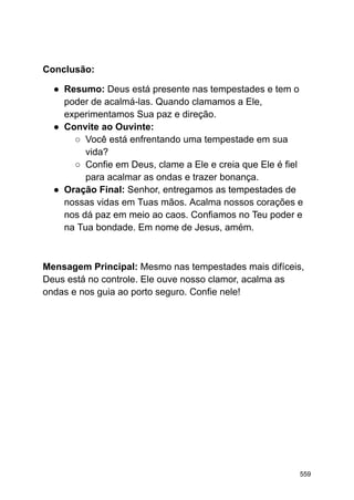 Conclusão:
● Resumo: Deus está presente nas tempestades e tem o
poder de acalmá-las. Quando clamamos a Ele,
experimentamos Sua paz e direção.
● Convite ao Ouvinte:
○ Você está enfrentando uma tempestade em sua
vida?
○ Confie em Deus, clame a Ele e creia que Ele é fiel
para acalmar as ondas e trazer bonança.
● Oração Final: Senhor, entregamos as tempestades de
nossas vidas em Tuas mãos. Acalma nossos corações e
nos dá paz em meio ao caos. Confiamos no Teu poder e
na Tua bondade. Em nome de Jesus, amém.
Mensagem Principal: Mesmo nas tempestades mais difíceis,
Deus está no controle. Ele ouve nosso clamor, acalma as
ondas e nos guia ao porto seguro. Confie nele!
559
 