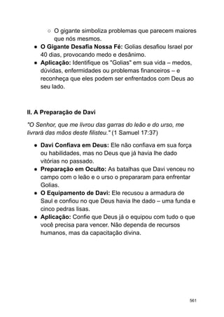 ○ O gigante simboliza problemas que parecem maiores
que nós mesmos.
● O Gigante Desafia Nossa Fé: Golias desafiou Israel por
40 dias, provocando medo e desânimo.
● Aplicação: Identifique os "Golias" em sua vida – medos,
dúvidas, enfermidades ou problemas financeiros – e
reconheça que eles podem ser enfrentados com Deus ao
seu lado.
II. A Preparação de Davi
"O Senhor, que me livrou das garras do leão e do urso, me
livrará das mãos deste filisteu." (1 Samuel 17:37)
● Davi Confiava em Deus: Ele não confiava em sua força
ou habilidades, mas no Deus que já havia lhe dado
vitórias no passado.
● Preparação em Oculto: As batalhas que Davi venceu no
campo com o leão e o urso o prepararam para enfrentar
Golias.
● O Equipamento de Davi: Ele recusou a armadura de
Saul e confiou no que Deus havia lhe dado – uma funda e
cinco pedras lisas.
● Aplicação: Confie que Deus já o equipou com tudo o que
você precisa para vencer. Não dependa de recursos
humanos, mas da capacitação divina.
561
 