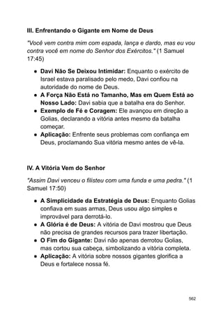 III. Enfrentando o Gigante em Nome de Deus
"Você vem contra mim com espada, lança e dardo, mas eu vou
contra você em nome do Senhor dos Exércitos." (1 Samuel
17:45)
● Davi Não Se Deixou Intimidar: Enquanto o exército de
Israel estava paralisado pelo medo, Davi confiou na
autoridade do nome de Deus.
● A Força Não Está no Tamanho, Mas em Quem Está ao
Nosso Lado: Davi sabia que a batalha era do Senhor.
● Exemplo de Fé e Coragem: Ele avançou em direção a
Golias, declarando a vitória antes mesmo da batalha
começar.
● Aplicação: Enfrente seus problemas com confiança em
Deus, proclamando Sua vitória mesmo antes de vê-la.
IV. A Vitória Vem do Senhor
"Assim Davi venceu o filisteu com uma funda e uma pedra." (1
Samuel 17:50)
● A Simplicidade da Estratégia de Deus: Enquanto Golias
confiava em suas armas, Deus usou algo simples e
improvável para derrotá-lo.
● A Glória é de Deus: A vitória de Davi mostrou que Deus
não precisa de grandes recursos para trazer libertação.
● O Fim do Gigante: Davi não apenas derrotou Golias,
mas cortou sua cabeça, simbolizando a vitória completa.
● Aplicação: A vitória sobre nossos gigantes glorifica a
Deus e fortalece nossa fé.
562
 