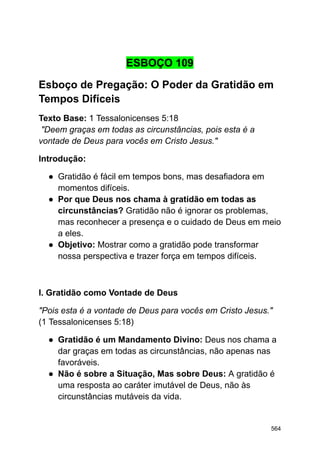 ESBOÇO 109
Esboço de Pregação: O Poder da Gratidão em
Tempos Difíceis
Texto Base: 1 Tessalonicenses 5:18
"Deem graças em todas as circunstâncias, pois esta é a
vontade de Deus para vocês em Cristo Jesus."
Introdução:
● Gratidão é fácil em tempos bons, mas desafiadora em
momentos difíceis.
● Por que Deus nos chama à gratidão em todas as
circunstâncias? Gratidão não é ignorar os problemas,
mas reconhecer a presença e o cuidado de Deus em meio
a eles.
● Objetivo: Mostrar como a gratidão pode transformar
nossa perspectiva e trazer força em tempos difíceis.
I. Gratidão como Vontade de Deus
"Pois esta é a vontade de Deus para vocês em Cristo Jesus."
(1 Tessalonicenses 5:18)
● Gratidão é um Mandamento Divino: Deus nos chama a
dar graças em todas as circunstâncias, não apenas nas
favoráveis.
● Não é sobre a Situação, Mas sobre Deus: A gratidão é
uma resposta ao caráter imutável de Deus, não às
circunstâncias mutáveis da vida.
564
 