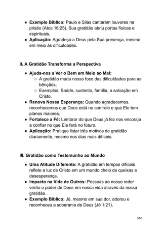 ● Exemplo Bíblico: Paulo e Silas cantaram louvores na
prisão (Atos 16:25). Sua gratidão abriu portas físicas e
espirituais.
● Aplicação: Agradeça a Deus pela Sua presença, mesmo
em meio às dificuldades.
II. A Gratidão Transforma a Perspectiva
● Ajuda-nos a Ver o Bem em Meio ao Mal:
○ A gratidão muda nosso foco das dificuldades para as
bênçãos.
○ Exemplos: Saúde, sustento, família, a salvação em
Cristo.
● Renova Nossa Esperança: Quando agradecemos,
reconhecemos que Deus está no controle e que Ele tem
planos maiores.
● Fortalece a Fé: Lembrar do que Deus já fez nos encoraja
a confiar no que Ele fará no futuro.
● Aplicação: Pratique listar três motivos de gratidão
diariamente, mesmo nos dias mais difíceis.
III. Gratidão como Testemunho ao Mundo
● Uma Atitude Diferente: A gratidão em tempos difíceis
reflete a luz de Cristo em um mundo cheio de queixas e
desesperança.
● Impacto na Vida de Outros: Pessoas ao nosso redor
verão o poder de Deus em nossa vida através da nossa
gratidão.
● Exemplo Bíblico: Jó, mesmo em sua dor, adorou e
reconheceu a soberania de Deus (Jó 1:21).
565
 