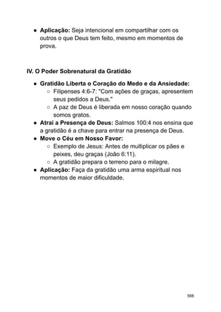 ● Aplicação: Seja intencional em compartilhar com os
outros o que Deus tem feito, mesmo em momentos de
prova.
IV. O Poder Sobrenatural da Gratidão
● Gratidão Liberta o Coração do Medo e da Ansiedade:
○ Filipenses 4:6-7: "Com ações de graças, apresentem
seus pedidos a Deus."
○ A paz de Deus é liberada em nosso coração quando
somos gratos.
● Atrai a Presença de Deus: Salmos 100:4 nos ensina que
a gratidão é a chave para entrar na presença de Deus.
● Move o Céu em Nosso Favor:
○ Exemplo de Jesus: Antes de multiplicar os pães e
peixes, deu graças (João 6:11).
○ A gratidão prepara o terreno para o milagre.
● Aplicação: Faça da gratidão uma arma espiritual nos
momentos de maior dificuldade.
566
 