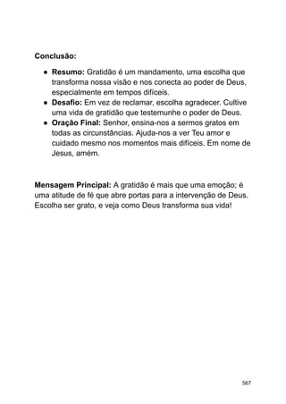 Conclusão:
● Resumo: Gratidão é um mandamento, uma escolha que
transforma nossa visão e nos conecta ao poder de Deus,
especialmente em tempos difíceis.
● Desafio: Em vez de reclamar, escolha agradecer. Cultive
uma vida de gratidão que testemunhe o poder de Deus.
● Oração Final: Senhor, ensina-nos a sermos gratos em
todas as circunstâncias. Ajuda-nos a ver Teu amor e
cuidado mesmo nos momentos mais difíceis. Em nome de
Jesus, amém.
Mensagem Principal: A gratidão é mais que uma emoção; é
uma atitude de fé que abre portas para a intervenção de Deus.
Escolha ser grato, e veja como Deus transforma sua vida!
567
 