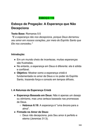 ESBOÇO 110
Esboço de Pregação: A Esperança que Não
Decepciona
Texto Base: Romanos 5:5
"E a esperança não nos decepciona, porque Deus derramou
seu amor em nossos corações, por meio do Espírito Santo que
Ele nos concedeu."
Introdução:
● Em um mundo cheio de incertezas, muitas esperanças
são frustradas.
● No entanto, a esperança em Deus é diferente: ela é sólida
e confiável.
● Objetivo: Mostrar como a esperança cristã é
fundamentada no amor de Deus e no poder do Espírito
Santo, trazendo força e consolo em tempos difíceis.
I. A Natureza da Esperança Cristã
● Esperança Baseada em Deus: Não é apenas um desejo
ou otimismo, mas uma certeza baseada nas promessas
de Deus.
○ Hebreus 6:19: A esperança é "uma âncora para a
alma".
● Firmada no Amor de Deus:
○ Deus não decepciona, pois Seu amor é perfeito e
eterno (Jeremias 31:3).
568
 